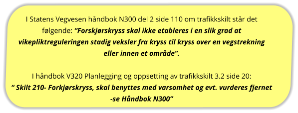 I Statens Vegvesen håndbok N300 del 2 side 110 om trafikkskilt står det følgende: “Forskjørskryss skal ikke etableres i en slik grad at vikepliktreguleringen stadig veksler fra kryss til kryss over en vegstrekning eller innen et område”.  I håndbok V320 Planlegging og oppsetting av trafikkskilt 3.2 side 20: “ Skilt 210- Forkjørskryss, skal benyttes med varsomhet og evt. vurderes fjernet -se Håndbok N300”